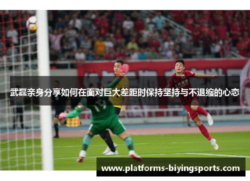 武磊亲身分享如何在面对巨大差距时保持坚持与不退缩的心态