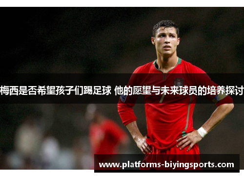 梅西是否希望孩子们踢足球 他的愿望与未来球员的培养探讨