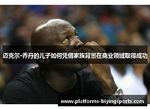 迈克尔·乔丹的儿子如何凭借家族背景在商业领域取得成功 迈克尔·乔丹的儿子如何凭借家族背景在商业领域取得成功